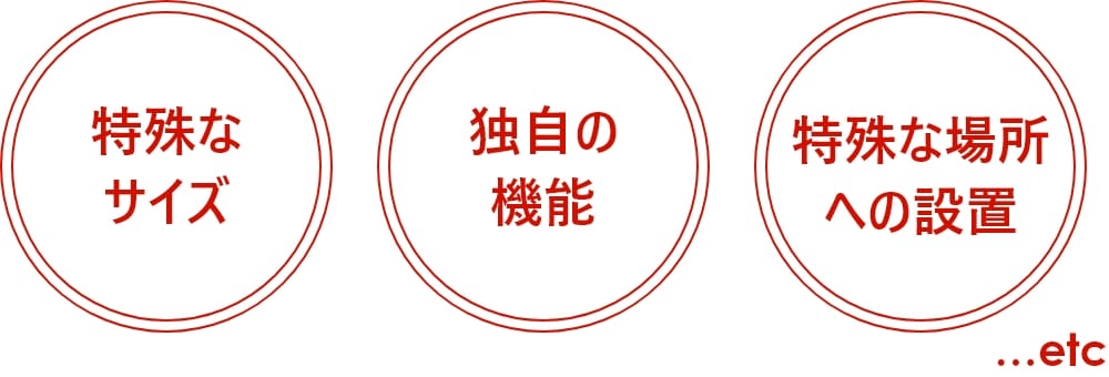 特殊な
    サイズ・独自の機能・特殊な場所への設置…etc